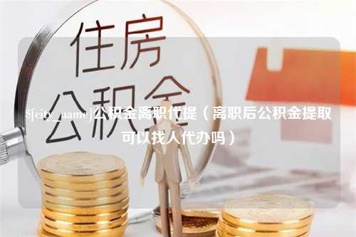 运城公积金离职代提（离职后公积金提取可以找人代办吗）